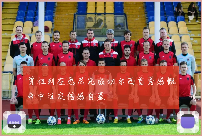 贾祖利在悉尼完成切尔西首秀感慨命中注定倍感自豪