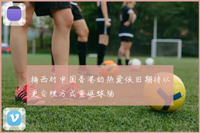 梅西对中国香港的热爱依旧期待以更合理方式重返球场
