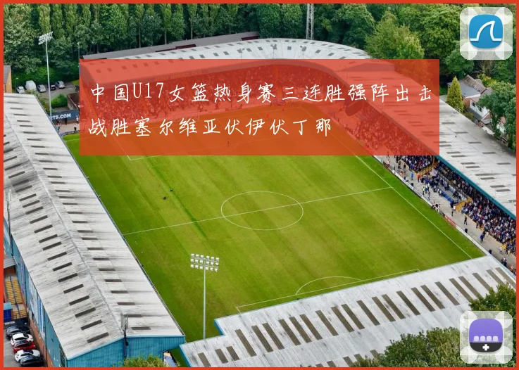 中国U17女篮热身赛三连胜强阵出击战胜塞尔维亚伏伊伏丁那