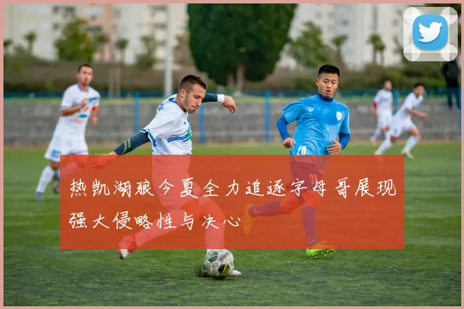热凯湖狼今夏全力追逐字母哥展现强大侵略性与决心
