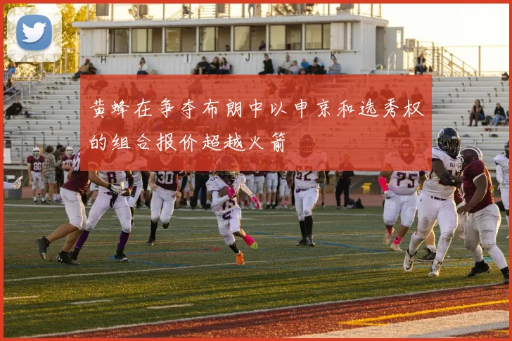黄蜂在争夺布朗中以申京和选秀权的组合报价超越火箭