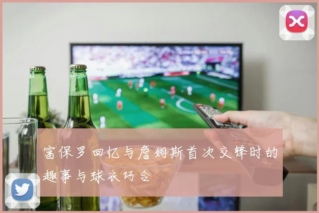 富保罗回忆与詹姆斯首次交锋时的趣事与球衣巧合