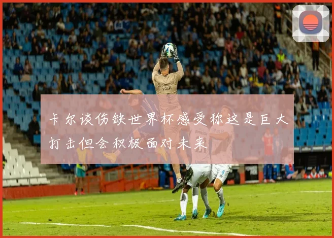卡尔谈伤缺世界杯感受称这是巨大打击但会积极面对未来