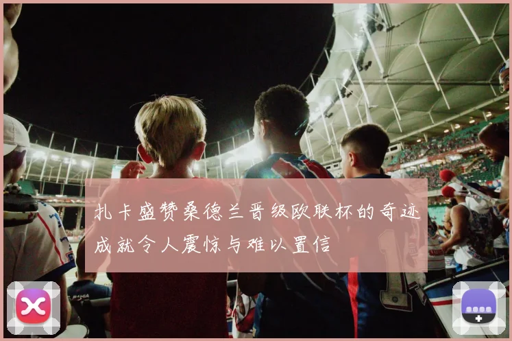 扎卡盛赞桑德兰晋级欧联杯的奇迹成就令人震惊与难以置信