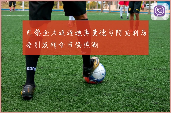 巴黎全力追逐迪奥曼德与阿克利乌舍引发转会市场热潮