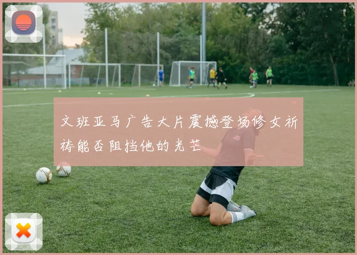 文班亚马广告大片震撼登场修女祈祷能否阻挡他的光芒