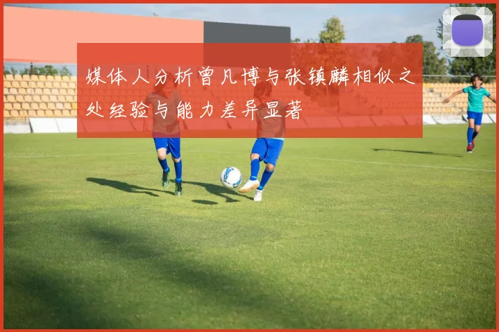 媒体人分析曾凡博与张镇麟相似之处经验与能力差异显著