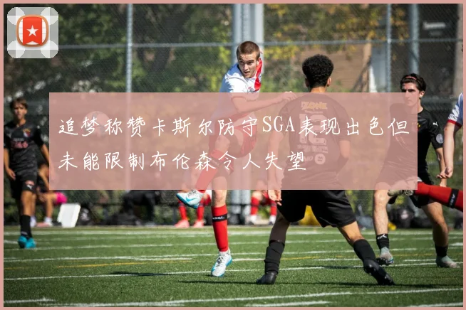 追梦称赞卡斯尔防守SGA表现出色但未能限制布伦森令人失望