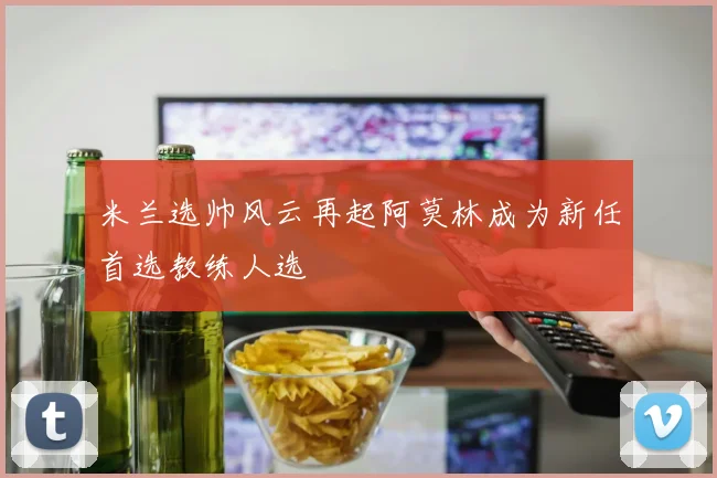 米兰选帅风云再起阿莫林成为新任首选教练人选