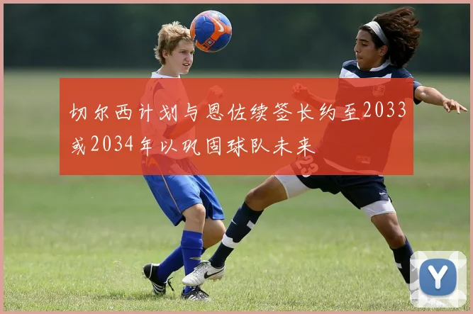 切尔西计划与恩佐续签长约至2033或2034年以巩固球队未来