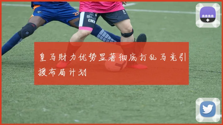皇马财力优势显著彻底打乱马竞引援布局计划