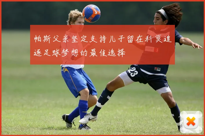 帕斯父亲坚定支持儿子留在科莫追逐足球梦想的最佳选择