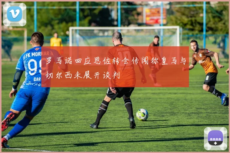 罗马诺回应恩佐转会传闻称皇马与切尔西未展开谈判
