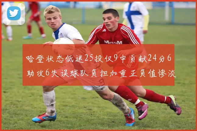 哈登状态低迷25投仅9中贡献24分6助攻6失误球队负担加重正负值惨淡6