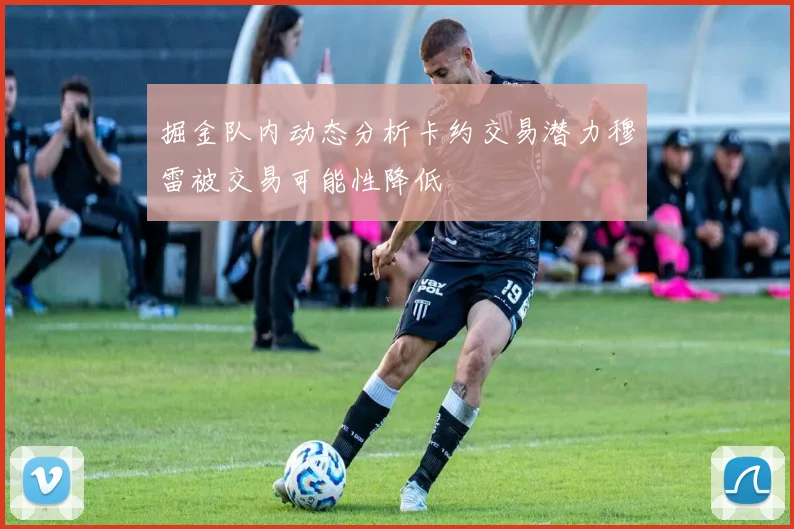 掘金队内动态分析卡约交易潜力穆雷被交易可能性降低