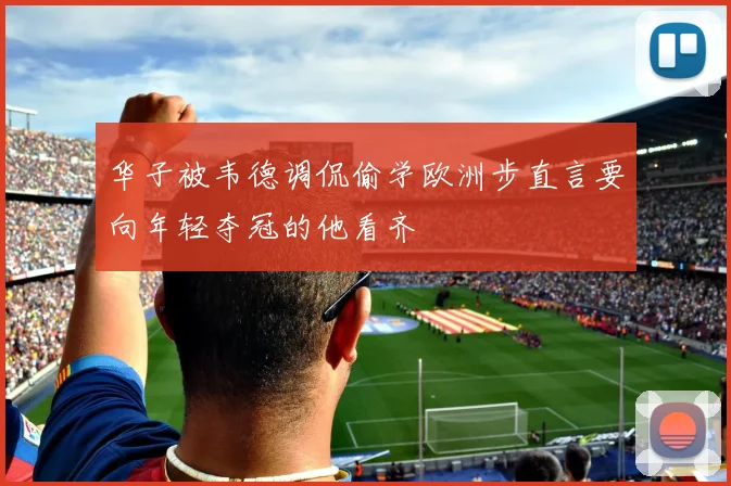 华子被韦德调侃偷学欧洲步直言要向年轻夺冠的他看齐