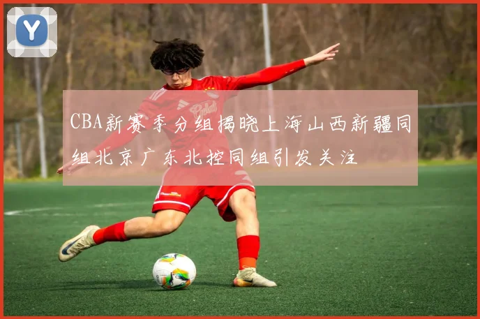 CBA新赛季分组揭晓上海山西新疆同组北京广东北控同组引发关注